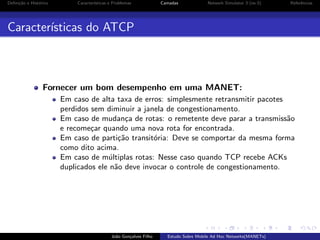 Deﬁni¸˜o e Hist´rico
ca
o

Caracter´
ısticas e Problemas

Camadas

Network Simulator 3 (ns-3)

Referˆncias
e

Caracter´
ısticas do ATCP

Fornecer um bom desempenho em uma MANET:
Em caso de alta taxa de erros: simplesmente retransmitir pacotes
perdidos sem diminuir a janela de congestionamento.
Em caso de mudan¸a de rotas: o remetente deve parar a transmiss˜o
c
a
e recome¸ar quando uma nova rota for encontrada.
c
Em caso de parti¸˜o transit´ria: Deve se comportar da mesma forma
ca
o
como dito acima.
Em caso de m´ltiplas rotas: Nesse caso quando TCP recebe ACKs
u
duplicados ele n˜o deve invocar o controle de congestionamento.
a

Jo˜o Gon¸alves Filho
a
c

Estudo Sobre Mobile Ad Hoc Networks(MANETs)

 
