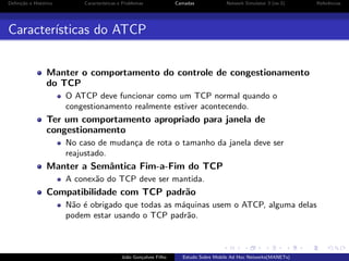 Deﬁni¸˜o e Hist´rico
ca
o

Caracter´
ısticas e Problemas

Camadas

Network Simulator 3 (ns-3)

Referˆncias
e

Caracter´
ısticas do ATCP
Manter o comportamento do controle de congestionamento
do TCP
O ATCP deve funcionar como um TCP normal quando o
congestionamento realmente estiver acontecendo.

Ter um comportamento apropriado para janela de
congestionamento
No caso de mudan¸a de rota o tamanho da janela deve ser
c
reajustado.

Manter a Semˆntica Fim-a-Fim do TCP
a
A conex˜o do TCP deve ser mantida.
a

Compatibilidade com TCP padr˜o
a
N˜o ´ obrigado que todas as m´quinas usem o ATCP, alguma delas
a e
a
podem estar usando o TCP padr˜o.
a

Jo˜o Gon¸alves Filho
a
c

Estudo Sobre Mobile Ad Hoc Networks(MANETs)

 