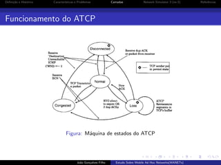 Deﬁni¸˜o e Hist´rico
ca
o

Caracter´
ısticas e Problemas

Camadas

Network Simulator 3 (ns-3)

Funcionamento do ATCP

Figura: M´quina de estados do ATCP
a

Jo˜o Gon¸alves Filho
a
c

Estudo Sobre Mobile Ad Hoc Networks(MANETs)

Referˆncias
e

 