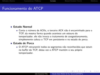 Deﬁni¸˜o e Hist´rico
ca
o

Caracter´
ısticas e Problemas

Camadas

Network Simulator 3 (ns-3)

Referˆncias
e

Funcionamento do ATCP

Estado Normal
Conta o n´mero de ACKs, o terceiro ACK n˜o ´ encaminhado para o
u
a e
TCP, da mesma forma quando acontece um estouro do
temporizador, ele n˜o invoca o tratamento de congestionamento,
a
simplesmente coloca o TCP em persistente e no estado de perca.

Estado de Perca
O ATCP retransmiti todos os segmentos n˜o reconhecidos que estam
a
no buﬀer do TCP, dessa vez o ATCP mant´m o seu pr´prio
e
o
temporizador.

Jo˜o Gon¸alves Filho
a
c

Estudo Sobre Mobile Ad Hoc Networks(MANETs)

 