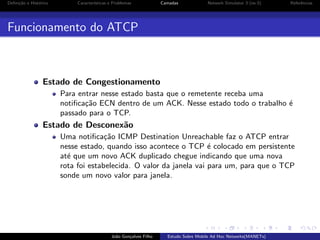 Deﬁni¸˜o e Hist´rico
ca
o

Caracter´
ısticas e Problemas

Camadas

Network Simulator 3 (ns-3)

Referˆncias
e

Funcionamento do ATCP

Estado de Congestionamento
Para entrar nesse estado basta que o remetente receba uma
notiﬁca¸˜o ECN dentro de um ACK. Nesse estado todo o trabalho ´
ca
e
passado para o TCP.

Estado de Desconex˜o
a
Uma notiﬁca¸˜o ICMP Destination Unreachable faz o ATCP entrar
ca
nesse estado, quando isso acontece o TCP ´ colocado em persistente
e
at´ que um novo ACK duplicado chegue indicando que uma nova
e
rota foi estabelecida. O valor da janela vai para um, para que o TCP
sonde um novo valor para janela.

Jo˜o Gon¸alves Filho
a
c

Estudo Sobre Mobile Ad Hoc Networks(MANETs)

 