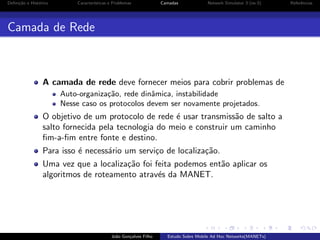 Deﬁni¸˜o e Hist´rico
ca
o

Caracter´
ısticas e Problemas

Camadas

Network Simulator 3 (ns-3)

Camada de Rede

A camada de rede deve fornecer meios para cobrir problemas de
Auto-organiza¸˜o, rede dinˆmica, instabilidade
ca
a
Nesse caso os protocolos devem ser novamente projetados.

O objetivo de um protocolo de rede ´ usar transmiss˜o de salto a
e
a
salto fornecida pela tecnologia do meio e construir um caminho
ﬁm-a-ﬁm entre fonte e destino.
Para isso ´ necess´rio um servi¸o de localiza¸˜o.
e
a
c
ca
Uma vez que a localiza¸˜o foi feita podemos ent˜o aplicar os
ca
a
algoritmos de roteamento atrav´s da MANET.
e

Jo˜o Gon¸alves Filho
a
c

Estudo Sobre Mobile Ad Hoc Networks(MANETs)

Referˆncias
e

 