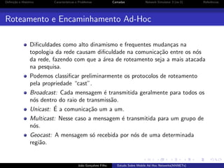 Deﬁni¸˜o e Hist´rico
ca
o

Caracter´
ısticas e Problemas

Camadas

Network Simulator 3 (ns-3)

Referˆncias
e

Roteamento e Encaminhamento Ad-Hoc
Diﬁculdades como alto dinamismo e frequentes mudan¸as na
c
topologia da rede causam diﬁculdade na comunica¸˜o entre os n´s
ca
o
da rede, fazendo com que a ´rea de roteamento seja a mais atacada
a
na pesquisa.
Podemos classiﬁcar preliminarmente os protocolos de roteamento
pela propriedade “cast”.
Broadcast: Cada mensagem ´ transmitida geralmente para todos os
e
n´s dentro do raio de transmiss˜o.
o
a
´
Unicast: E a comunica¸˜o um a um.
ca
Multicast: Nesse caso a mensagem ´ transmitida para um grupo de
e
n´s.
o
Geocast: A mensagem s´ recebida por n´s de uma determinada
o
o
regi˜o.
a

Jo˜o Gon¸alves Filho
a
c

Estudo Sobre Mobile Ad Hoc Networks(MANETs)

 