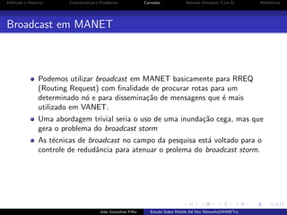 Deﬁni¸˜o e Hist´rico
ca
o

Caracter´
ısticas e Problemas

Camadas

Network Simulator 3 (ns-3)

Referˆncias
e

Broadcast em MANET

Podemos utilizar broadcast em MANET basicamente para RREQ
(Routing Request) com ﬁnalidade de procurar rotas para um
determinado n´ e para dissemina¸˜o de mensagens que ´ mais
o
ca
e
utilizado em VANET.
Uma abordagem trivial seria o uso de uma inunda¸˜o cega, mas que
ca
gera o problema do broadcast storm
As t´cnicas de broadcast no campo da pesquisa est´ voltado para o
e
a
controle de redudˆncia para atenuar o prolema do broadcast storm.
a

Jo˜o Gon¸alves Filho
a
c

Estudo Sobre Mobile Ad Hoc Networks(MANETs)

 