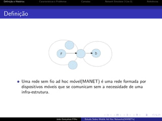 Deﬁni¸˜o e Hist´rico
ca
o

Caracter´
ısticas e Problemas

Camadas

Network Simulator 3 (ns-3)

Deﬁni¸˜o
ca

Uma rede sem ﬁo ad hoc m´vel(MANET) ´ uma rede formada por
o
e
dispositivos m´veis que se comunicam sem a necessidade de uma
o
infra-estrutura.

Jo˜o Gon¸alves Filho
a
c

Estudo Sobre Mobile Ad Hoc Networks(MANETs)

Referˆncias
e

 