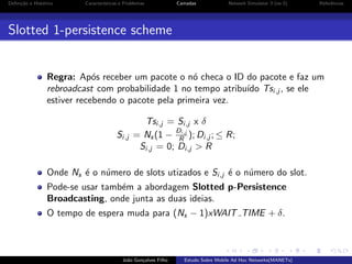 Deﬁni¸˜o e Hist´rico
ca
o

Caracter´
ısticas e Problemas

Camadas

Network Simulator 3 (ns-3)

Referˆncias
e

Slotted 1-persistence scheme

Regra: Ap´s receber um pacote o n´ checa o ID do pacote e faz um
o
o
rebroadcast com probabilidade 1 no tempo atribu´ Tsi,j , se ele
ıdo
estiver recebendo o pacote pela primeira vez.
Tsi,j = Si,j x δ
Di,j
Si,j = Ns (1 − R ); Di,j ; ≤ R;
Si,j = 0; Di,j > R
Onde Ns ´ o n´mero de slots utizados e Si,j ´ o n´mero do slot.
e
u
e
u
Pode-se usar tamb´m a abordagem Slotted p-Persistence
e
Broadcasting, onde junta as duas ideias.
O tempo de espera muda para (Ns − 1)xWAIT TIME + δ.

Jo˜o Gon¸alves Filho
a
c

Estudo Sobre Mobile Ad Hoc Networks(MANETs)

 