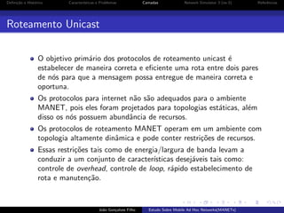 Deﬁni¸˜o e Hist´rico
ca
o

Caracter´
ısticas e Problemas

Camadas

Network Simulator 3 (ns-3)

Referˆncias
e

Roteamento Unicast
O objetivo prim´rio dos protocolos de roteamento unicast ´
a
e
estabelecer de maneira correta e eﬁciente uma rota entre dois pares
de n´s para que a mensagem possa entregue de maneira correta e
o
oportuna.
Os protocolos para internet n˜o s˜o adequados para o ambiente
a a
MANET, pois eles foram projetados para topologias est´ticas, al´m
a
e
disso os n´s possuem abundˆncia de recursos.
o
a
Os protocolos de roteamento MANET operam em um ambiente com
topologia altamente dinˆmica e pode conter restri¸˜es de recursos.
a
co
Essas restri¸˜es tais como de energia/largura de banda levam a
co
conduzir a um conjunto de caracter´
ısticas desej´veis tais como:
a
controle de overhead, controle de loop, r´pido estabelecimento de
a
rota e manuten¸˜o.
ca

Jo˜o Gon¸alves Filho
a
c

Estudo Sobre Mobile Ad Hoc Networks(MANETs)

 