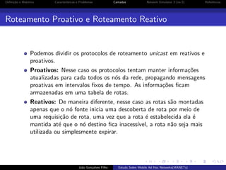 Deﬁni¸˜o e Hist´rico
ca
o

Caracter´
ısticas e Problemas

Camadas

Network Simulator 3 (ns-3)

Roteamento Proativo e Roteamento Reativo

Podemos dividir os protocolos de roteamento unicast em reativos e
proativos.
Proativos: Nesse caso os protocolos tentam manter informa¸˜es
co
atualizadas para cada todos os n´s da rede, propagando mensagens
o
proativas em intervalos ﬁxos de tempo. As informa¸˜es ﬁcam
co
armazenadas em uma tabela de rotas.
Reativos: De maneira diferente, nesse caso as rotas s˜o montadas
a
apenas que o n´ fonte inicia uma descoberta de rota por meio de
o
uma requisi¸˜o de rota, uma vez que a rota ´ estabelecida ela ´
ca
e
e
mantida at´ que o n´ destino ﬁca inacess´
e
o
ıvel, a rota n˜o seja mais
a
utilizada ou simplesmente expirar.

Jo˜o Gon¸alves Filho
a
c

Estudo Sobre Mobile Ad Hoc Networks(MANETs)

Referˆncias
e

 
