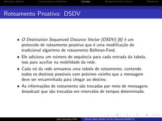 Deﬁni¸˜o e Hist´rico
ca
o

Caracter´
ısticas e Problemas

Camadas

Network Simulator 3 (ns-3)

Referˆncias
e

Roteamento Proativo: DSDV

O Destination Sequenced Distance Vector (DSDV) [6] ´ um
e
protocolo de roteamento proativo que ´ uma modiﬁca¸˜o do
e
ca
tradicional algoritmo de roteamento Bellman-Ford.
Ele adiciona um n´mero de sequˆncia para cada entrada da tabela,
u
e
isso para auxiliar na mobilidade da rede.
Cada n´ da rede armazena uma tabela de roteamento, contendo
o
todos os destinos poss´
ıveis com pr´ximo vizinho que a mensagem
o
deve ser encaminhada para chegar ao destino.
As informa¸˜es de roteamento s˜o trocadas por meio de mensagens
co
a
broadcast que s˜o trocadas em intervalos de tempos determinado.
a

Jo˜o Gon¸alves Filho
a
c

Estudo Sobre Mobile Ad Hoc Networks(MANETs)

 
