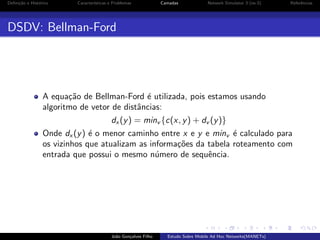 Deﬁni¸˜o e Hist´rico
ca
o

Caracter´
ısticas e Problemas

Camadas

Network Simulator 3 (ns-3)

Referˆncias
e

DSDV: Bellman-Ford

A equa¸˜o de Bellman-Ford ´ utilizada, pois estamos usando
ca
e
algoritmo de vetor de distˆncias:
a
dx (y ) = minv {c(x, y ) + dv (y )}
Onde dx (y ) ´ o menor caminho entre x e y e minv ´ calculado para
e
e
os vizinhos que atualizam as informa¸˜es da tabela roteamento com
co
entrada que possui o mesmo n´mero de sequˆncia.
u
e

Jo˜o Gon¸alves Filho
a
c

Estudo Sobre Mobile Ad Hoc Networks(MANETs)

 