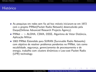 Deﬁni¸˜o e Hist´rico
ca
o

Caracter´
ısticas e Problemas

Camadas

Network Simulator 3 (ns-3)

Referˆncias
e

Hist´rico
o

As pesquisas em redes sem ﬁo ad hoc m´veis iniciaram-se em 1972
o
com o projeto PRNet(Packet Radio Network) desenvolvido pela
Darpa(Defense Advanced Research Projects Agency).
PRNet − > ALOHA, CSMA, DSSS, Algoritmo de Vetor Distˆncia,
a
Aplica¸˜o Militar.
ca
1983 PRNet Estendido para SURAN (Survivable Radio Networks)
com objetivo de resolver problemas pendentes no PRNet, tais como
escabilidade, seguran¸a, gerenciamento de processamento e de
c
energia, trabalho com clusters dinˆmicos e Low-cost Packet Radio
a
(LPR) technology.

Jo˜o Gon¸alves Filho
a
c

Estudo Sobre Mobile Ad Hoc Networks(MANETs)

 