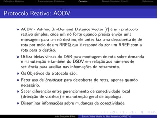 Deﬁni¸˜o e Hist´rico
ca
o

Caracter´
ısticas e Problemas

Camadas

Network Simulator 3 (ns-3)

Referˆncias
e

Protocolo Reativo: AODV
AODV - Ad-hoc On-Demand Distance Vector [7] ´ um protocolo
e
reativo simples, onde um n´ fonte quando precisa enviar uma
o
mensagem para um n´ destino, ele antes faz uma descoberta de de
o
rota por meio de um RREQ que ´ respondido por um RREP com a
e
rota para o destino.
Utiliza ideias vindas do DSR para montagem de rota sobre demanda
e manuten¸˜o e tamb´m do DSDV em rela¸˜o aos n´meros de
ca
e
ca
u
sequˆncia para auxiliar nas informa¸˜es de roteamento.
e
co
Os Objetivos do protocolo s˜o:
a
Fazer uso de broadcast para descoberta de rotas, apenas quando
necess´rio.
a
Saber diferenciar entre gerenciamento de conectividade local
(detec¸˜o de vizinhos) e manuten¸˜o geral de topologia.
ca
ca
Disseminar informa¸˜es sobre mudan¸as da conectividade.
co
c
Jo˜o Gon¸alves Filho
a
c

Estudo Sobre Mobile Ad Hoc Networks(MANETs)

 