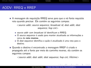 Deﬁni¸˜o e Hist´rico
ca
o

Caracter´
ısticas e Problemas

Camadas

Network Simulator 3 (ns-3)

Referˆncias
e

AODV: RREQ e RREP
A mensagem de requisi¸˜o RREQ serve para que o n´ fonte requisite
ca
o
rota quando precisar. Ele cont´m os seguintes campos:
e
<source addr; source sequence; broadcast id; dest addr; dest
sequence; hop cnt>
source addr com broadcast id identiﬁcam o RREQ.
O source sequence ´ usado para manter atualizada as informa¸oes a
e
c˜
cerca da rota reversa.
O dest sequence identiﬁca o qu˜o ´ atualizado ´ uma rota para o
a e
e
destino.

Quando o destino ´ encontrado a mensagem RREP ´ criado e
e
e
propagada at´ a fonte por meio do caminho reverso, ela cont´m os
e
e
seguintes campos:
<source addr; dest addr; dest sequence; hop cnt; lifetime>

Jo˜o Gon¸alves Filho
a
c

Estudo Sobre Mobile Ad Hoc Networks(MANETs)

 
