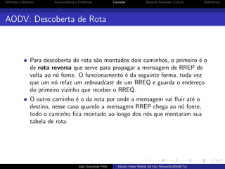 Deﬁni¸˜o e Hist´rico
ca
o

Caracter´
ısticas e Problemas

Camadas

Network Simulator 3 (ns-3)

Referˆncias
e

AODV: Descoberta de Rota

Para descoberta de rota s˜o montados dois caminhos, o primeiro ´ o
a
e
de rota reversa que serve para propagar a mensagem de RREP de
volta ao n´ fonte. O funcionamento ´ da seguinte forma, toda vez
o
e
que um n´ refaz um rebroadcast de um RREQ e guarda o endere¸o
o
c
do primeiro vizinho que receber o RREQ.
O outro caminho ´ o da rota por onde a mensagem vai ﬂuir at´ o
e
e
destino, nesse caso quando a mensagem RREP chega ao n´ fonte,
o
todo o caminho ﬁca montado ao longo dos n´s que montaram sua
o
tabela de rota.

Jo˜o Gon¸alves Filho
a
c

Estudo Sobre Mobile Ad Hoc Networks(MANETs)

 