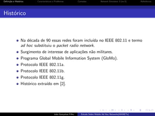 Deﬁni¸˜o e Hist´rico
ca
o

Caracter´
ısticas e Problemas

Camadas

Network Simulator 3 (ns-3)

Referˆncias
e

Hist´rico
o

Na d´cada de 90 essas redes foram inclu´ no IEEE 802.11 e termo
e
ıda
ad hoc substituiu o packet radio network.
Surgimento de interesse de aplica¸˜es n˜o militares.
co
a
Programa Global Mobile Information System (GloMo).
Protocolo IEEE 802.11a.
Protocolo IEEE 802.11b.
Protocolo IEEE 802.11g.
Hist´rico extra´ em [2].
o
ıdo

Jo˜o Gon¸alves Filho
a
c

Estudo Sobre Mobile Ad Hoc Networks(MANETs)

 