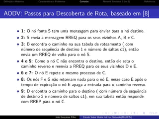 Deﬁni¸˜o e Hist´rico
ca
o

Caracter´
ısticas e Problemas

Camadas

Network Simulator 3 (ns-3)

Referˆncias
e

AODV: Passos para Descoberta de Rota, baseado em [8]
1: O n´ fonte S tem uma mensagem para enviar para o n´ destino.
o
o
2: S envia a mensagem RREQ para os seus vizinhos A, B e C.
3: B encontra o caminho na sua tabela de roteamento ( com
n´mero de sequˆncia de destino 1 e n´mero de saltos c1), ent˜o
u
e
u
a
envia um RREQ de volta para o n´ S.
o
4 e 5: Como o n´ C n˜o encontra o destino, ent˜o ele seta o
o
a
a
caminho reverso e reenvia a RREQ para os seus vizinhos D e E.
6 e 7: O n´ E repete o mesmo processo de C.
o
8: Os n´s F e G n˜o retornam nada para o n´ E, nesse caso E ap´s o
o
a
o
o
tempo de expira¸˜o o n´ E apaga a entrada para o caminho reverso.
ca
o
9: D encontra o caminho para o destino ( com n´mero de sequˆncia
u
e
de destino 2 e n´mero de saltos c1), em sua tabela ent˜o responde
u
a
com RREP para o n´ C.
o

Jo˜o Gon¸alves Filho
a
c

Estudo Sobre Mobile Ad Hoc Networks(MANETs)

 