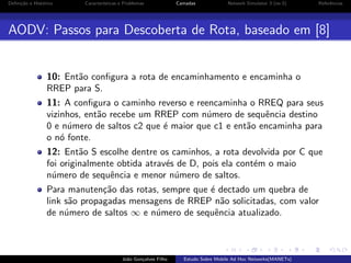 Deﬁni¸˜o e Hist´rico
ca
o

Caracter´
ısticas e Problemas

Camadas

Network Simulator 3 (ns-3)

Referˆncias
e

AODV: Passos para Descoberta de Rota, baseado em [8]

10: Ent˜o conﬁgura a rota de encaminhamento e encaminha o
a
RREP para S.
11: A conﬁgura o caminho reverso e reencaminha o RREQ para seus
vizinhos, ent˜o recebe um RREP com n´mero de sequˆncia destino
a
u
e
0 e n´mero de saltos c2 que ´ maior que c1 e ent˜o encaminha para
u
e
a
o n´ fonte.
o
12: Ent˜o S escolhe dentre os caminhos, a rota devolvida por C que
a
foi originalmente obtida atrav´s de D, pois ela cont´m o maio
e
e
n´mero de sequˆncia e menor n´mero de saltos.
u
e
u
Para manuten¸˜o das rotas, sempre que ´ dectado um quebra de
ca
e
link s˜o propagadas mensagens de RREP n˜o solicitadas, com valor
a
a
de n´mero de saltos ∞ e n´mero de sequˆncia atualizado.
u
u
e

Jo˜o Gon¸alves Filho
a
c

Estudo Sobre Mobile Ad Hoc Networks(MANETs)

 