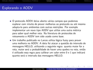 Deﬁni¸˜o e Hist´rico
ca
o

Caracter´
ısticas e Problemas

Camadas

Network Simulator 3 (ns-3)

Referˆncias
e

Explorando o AODV

O protocolo AODV deixa aberto v´rios campos que podemos
a
explorar com intuito de prover melhorias ao protocolo ou at´ mesmo
e
adapta-lo para ambientes com outras restri¸˜es. Por exemplo
co
implementar um novo tipo AODV que utilize uma outra m´trica
e
para saber qual melhor rota. Na literatura de protocolos de
roteamento o AODV tem sido usado como base.
Um trabalho publicado no Larces utiliza l´gica fuzzy para prover
o
uma melhoria no AODV. A ideia foi atacar a quest˜o do intervalo de
a
mensagens HELLO, utilizando a seguinte regra: quanto maior for a
rota, maior ser´ a probabilidade de haver uma quebra na rota, ent˜o
a
a
´ utilizado essa regra para calibrar um valor entre 0 e 1 que indicar´
e
a
quanto ser´ o intervalo das mensagens HELLO.
a

Jo˜o Gon¸alves Filho
a
c

Estudo Sobre Mobile Ad Hoc Networks(MANETs)

 