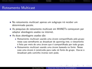 Deﬁni¸˜o e Hist´rico
ca
o

Caracter´
ısticas e Problemas

Camadas

Network Simulator 3 (ns-3)

Referˆncias
e

Roteamento Multicast

No roteamento multicast apenas um subgrupo ir´ receber um
a
determinado pacote.
As pesquisas de roteamento multicast em MANETs come¸aram por
c
adaptar abordagens usadas na internet.
As duas abordagens usadas s˜o:
a
Roteamento multicast usando uma ´rvore compartilhada pelo grupo:
a
nesse caso semelhante ao broadcast de spanning tree, o roteamento
´ feito por meio de uma ´rvore que ´ compartilhada por todo grupo.
e
a
e
Roteamento multicast usando uma ´rvore baseada na fonte: Nesse
a
caso uma ´rvore ´ construida para cada n´ fonte do grupo. Usa-se o
a
e
o
broadcast pelo caminho inverso com poda.

Jo˜o Gon¸alves Filho
a
c

Estudo Sobre Mobile Ad Hoc Networks(MANETs)

 