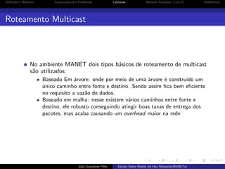 Deﬁni¸˜o e Hist´rico
ca
o

Caracter´
ısticas e Problemas

Camadas

Network Simulator 3 (ns-3)

Referˆncias
e

Roteamento Multicast

No ambiente MANET dois tipos b´sicos de roteamento de multicast
a
s˜o utilizados:
a
Baseado Em ´rvore: onde por meio de uma ´rvore ´ construido um
a
a
e
unico caminho entre fonte e destino. Sendo assim ﬁca bem eﬁciente
´
no requisito a vaz˜o de dados.
a
Baseado em malha: nesse existem v´rios caminhos entre fonte e
a
destino, ele robusto conseguindo atingir boas taxas de entrega dos
pacotes, mas acaba causando um overhead maior na rede

Jo˜o Gon¸alves Filho
a
c

Estudo Sobre Mobile Ad Hoc Networks(MANETs)

 