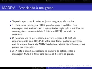 Deﬁni¸˜o e Hist´rico
ca
o

Caracter´
ısticas e Problemas

Camadas

Network Simulator 3 (ns-3)

Referˆncias
e

MAODV - Associando ` um grupo
a

Suponha que o n´ S queira se juntar ao grupo, ele precisa:
o
1: Criar uma mensagem RREQ para localizar o n´ l´
o ıder. Essa
mensagem ser´ unicast caso o n´ contenha registrado o n´ l´
a
o
o ıder em
seus registros. caso contr´rio ´ feito um RREQ por meio de
a e
broadcast.
2: Quando um n´ pertencente a ´rvore receber o RREQ, ele
o
a
responde ent˜o com RREP de volta para fonte, podemos perceber
a
que da mesma forma do AODV tradicional, v´rios caminhos reversos
a
podem ser montados.
3: A rota ´ escolhida baseado no n´mero de saltos, ent˜o a
e
u
a
mensagem MACT ´ feita para que o n´ S entre no grupo.
e
o

Jo˜o Gon¸alves Filho
a
c

Estudo Sobre Mobile Ad Hoc Networks(MANETs)

 