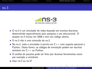 Deﬁni¸˜o e Hist´rico
ca
o

Caracter´
ısticas e Problemas

Camadas

Network Simulator 3 (ns-3)

Referˆncias
e

ns-3

O ns-3 ´ um simulador de redes baseado em eventos discretos
e
desenvolvido especialmente para pesquisa e uso educacional. O
projeto ns-3 iniciou em 2006 e tem seu c´digo aberto.
o
O ns-3 n˜o ´ uma extens˜o do ns-2.
a e
a
No ns-3, todo o simulador ´ escrito em C++ com suporte opcional a
e
Python. Desta forma, os c´digos de simula¸˜o podem ser escritos
o
ca
somente em C++ ou Python.
O an´lise de pacotes pode ser feito por diversas ferramentas como
a
por exemplo o wireshark.
Usar ns-2 ou ns-3?
Jo˜o Gon¸alves Filho
a
c

Estudo Sobre Mobile Ad Hoc Networks(MANETs)

 