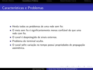 Deﬁni¸˜o e Hist´rico
ca
o

Caracter´
ısticas e Problemas

Camadas

Network Simulator 3 (ns-3)

Referˆncias
e

Caracter´
ısticas e Problemas

Herda todos os problemas de uma rede sem ﬁo:
O meio sem ﬁo ´ signiﬁcantemente menos conﬁ´vel do que uma
e
a
rede com ﬁo.
O canal ´ desprotegido de sinais externos.
e
Problema do terminal oculto.
O canal sofre varia¸˜o no tempo possui propriedades de propaga¸˜o
ca
ca
assim´trica.
e

Jo˜o Gon¸alves Filho
a
c

Estudo Sobre Mobile Ad Hoc Networks(MANETs)

 
