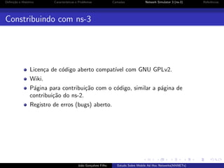 Deﬁni¸˜o e Hist´rico
ca
o

Caracter´
ısticas e Problemas

Camadas

Network Simulator 3 (ns-3)

Constribuindo com ns-3

Licen¸a de c´digo aberto compat´ com GNU GPLv2.
c
o
ıvel
Wiki.
P´gina para contribui¸˜o com o c´digo, similar a p´gina de
a
ca
o
a
contribui¸˜o do ns-2.
ca
Registro de erros (bugs) aberto.

Jo˜o Gon¸alves Filho
a
c

Estudo Sobre Mobile Ad Hoc Networks(MANETs)

Referˆncias
e

 