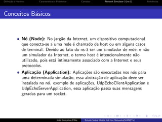 Deﬁni¸˜o e Hist´rico
ca
o

Caracter´
ısticas e Problemas

Camadas

Network Simulator 3 (ns-3)

Referˆncias
e

Conceitos B´sicos
a

N´ (Node): No jarg˜o da Internet, um dispositivo computacional
o
a
que conecta-se a uma rede ´ chamado de host ou em alguns casos
e
de terminal. Devido ao fato do ns-3 ser um simulador de rede, e n˜o
a
um simulador da Internet, o termo host ´ intencionalmente n˜o
e
a
utilizado, pois est´ intimamente associado com a Internet e seus
a
protocolos.
Aplica¸˜o (Application): Aplica¸˜es s˜o executadas nos n´s para
ca
co
a
o
uma determinada simula¸˜o, essa abstra¸˜o de aplica¸˜o deve ser
ca
ca
ca
instalada no n´. exemplo de aplica¸˜es, UdpEchoClientApplication e
o
co
UdpEchoServerApplication, essa aplica¸˜o passa suas mensagens
ca
geradas para um socket.

Jo˜o Gon¸alves Filho
a
c

Estudo Sobre Mobile Ad Hoc Networks(MANETs)

 