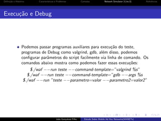 Deﬁni¸˜o e Hist´rico
ca
o

Caracter´
ısticas e Problemas

Camadas

Network Simulator 3 (ns-3)

Referˆncias
e

Execu¸˜o e Debug
ca

Podemos passar programas auxiliares para execu¸˜o do teste,
ca
programas de Debug como valgrind, gdb, al´m disso, podemos
e
conﬁgurar parˆmetros do script facilmente via linha de comando. Os
a
comandos abaixo mostra como podemos fazer essas execu¸˜es:
co
$./waf −−run teste −−command-template=”valgrind %s”
$./waf −−run teste −−command-template=”gdb −−args %s
$./waf −−run ”teste −−parametro=valor −−parametro2=valor2”

Jo˜o Gon¸alves Filho
a
c

Estudo Sobre Mobile Ad Hoc Networks(MANETs)

 