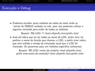 Deﬁni¸˜o e Hist´rico
ca
o

Caracter´
ısticas e Problemas

Camadas

Network Simulator 3 (ns-3)

Execu¸˜o e Debug
ca

Podemos escolher quais m´dulos de todos do teste ter˜o os
o
a
”prints”de DEBUG exibidos na tela, para isso podemos utilizar o
seguinte comando para exibir de todos os m´dulos:
o
$export ’NS LOG=*=level all|preﬁx func|preﬁx time’
level all indica que ir´ ser todos os n´
a
ıveis de LOG, preﬁx func ir´
a
preﬁxar o nome da fun¸˜o que chamou o LOG, e preﬁx time indica
ca
que ser´ exibido o tempo de simula¸˜o atual que o LOG foi
a
ca
chamado. Se quisermos para um m´dulos espec´
o
ıﬁco utilizamos:
$export ’NS LOG=nome do modulo=level all|preﬁx func|
preﬁx time:nome do modulo2=level all|preﬁx func|preﬁx time’

Jo˜o Gon¸alves Filho
a
c

Estudo Sobre Mobile Ad Hoc Networks(MANETs)

Referˆncias
e

 