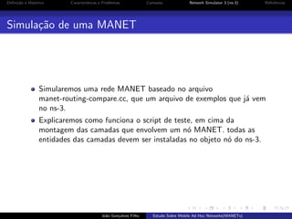 Deﬁni¸˜o e Hist´rico
ca
o

Caracter´
ısticas e Problemas

Camadas

Network Simulator 3 (ns-3)

Referˆncias
e

Simula¸˜o de uma MANET
ca

Simularemos uma rede MANET baseado no arquivo
manet-routing-compare.cc, que um arquivo de exemplos que j´ vem
a
no ns-3.
Explicaremos como funciona o script de teste, em cima da
montagem das camadas que envolvem um n´ MANET. todas as
o
entidades das camadas devem ser instaladas no objeto n´ do ns-3.
o

Jo˜o Gon¸alves Filho
a
c

Estudo Sobre Mobile Ad Hoc Networks(MANETs)

 