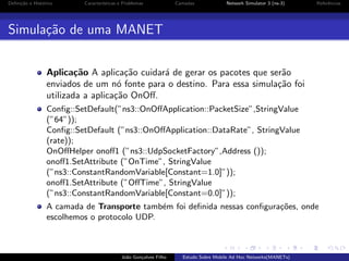 Deﬁni¸˜o e Hist´rico
ca
o

Caracter´
ısticas e Problemas

Camadas

Network Simulator 3 (ns-3)

Referˆncias
e

Simula¸˜o de uma MANET
ca
Aplica¸˜o A aplica¸˜o cuidar´ de gerar os pacotes que ser˜o
ca
ca
a
a
enviados de um n´ fonte para o destino. Para essa simula¸˜o foi
o
ca
utilizada a aplica¸˜o OnOﬀ.
ca
Conﬁg::SetDefault(”ns3::OnOﬀApplication::PacketSize”,StringValue
(”64”));
Conﬁg::SetDefault (”ns3::OnOﬀApplication::DataRate”, StringValue
(rate));
OnOﬀHelper onoﬀ1 (”ns3::UdpSocketFactory”,Address ());
onoﬀ1.SetAttribute (”OnTime”, StringValue
(”ns3::ConstantRandomVariable[Constant=1.0]”));
onoﬀ1.SetAttribute (”OﬀTime”, StringValue
(”ns3::ConstantRandomVariable[Constant=0.0]”));
A camada de Transporte tamb´m foi deﬁnida nessas conﬁgura¸oes, onde
e
c˜
escolhemos o protocolo UDP.

Jo˜o Gon¸alves Filho
a
c

Estudo Sobre Mobile Ad Hoc Networks(MANETs)

 