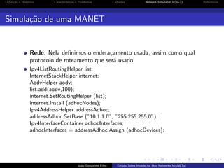 Deﬁni¸˜o e Hist´rico
ca
o

Caracter´
ısticas e Problemas

Camadas

Network Simulator 3 (ns-3)

Simula¸˜o de uma MANET
ca

Rede: Nela deﬁnimos o endera¸amento usada, assim como qual
c
protocolo de roteamento que ser´ usado.
a
Ipv4ListRoutingHelper list;
InternetStackHelper internet;
AodvHelper aodv;
list.add(aodv,100);
internet.SetRoutingHelper (list);
internet.Install (adhocNodes);
Ipv4AddressHelper addressAdhoc;
addressAdhoc.SetBase (”10.1.1.0”, ”255.255.255.0”);
Ipv4InterfaceContainer adhocInterfaces;
adhocInterfaces = addressAdhoc.Assign (adhocDevices);

Jo˜o Gon¸alves Filho
a
c

Estudo Sobre Mobile Ad Hoc Networks(MANETs)

Referˆncias
e

 