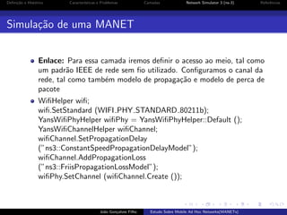 Deﬁni¸˜o e Hist´rico
ca
o

Caracter´
ısticas e Problemas

Camadas

Network Simulator 3 (ns-3)

Referˆncias
e

Simula¸˜o de uma MANET
ca
Enlace: Para essa camada iremos deﬁnir o acesso ao meio, tal como
um padr˜o IEEE de rede sem ﬁo utilizado. Conﬁguramos o canal da
a
rede, tal como tamb´m modelo de propaga¸˜o e modelo de perca de
e
ca
pacote
WiﬁHelper wiﬁ;
wiﬁ.SetStandard (WIFI PHY STANDARD 80211b);
YansWiﬁPhyHelper wiﬁPhy = YansWiﬁPhyHelper::Default ();
YansWiﬁChannelHelper wiﬁChannel;
wiﬁChannel.SetPropagationDelay
(”ns3::ConstantSpeedPropagationDelayModel”);
wiﬁChannel.AddPropagationLoss
(”ns3::FriisPropagationLossModel”);
wiﬁPhy.SetChannel (wiﬁChannel.Create ());

Jo˜o Gon¸alves Filho
a
c

Estudo Sobre Mobile Ad Hoc Networks(MANETs)

 