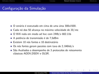 Deﬁni¸˜o e Hist´rico
ca
o

Caracter´
ısticas e Problemas

Camadas

Network Simulator 3 (ns-3)

Conﬁgura¸˜o da Simula¸˜o
ca
ca

O cen´rio ´ executado em cima de uma ´rea 300x1500.
a e
a
Cada n´ dos 50 alcan¸a no m´ximo velocidade de 20/ms
o
c
a
O Wiﬁ roda em modo ad hoc com 2Mb/s 802.11b
A potˆncia de transmiss˜o ´ de 7,5dBm
e
a e
Existem 10 n´s fontes e 10 destinat´rio
o
a
Os n´s fontes geram pacotes com taxa de 2, 048kb/s
o
S˜o Avaliados o desempenho de 3 protocolos de roteamento
a
cl´ssicos AODV,DSDV e OLSR.
a

Jo˜o Gon¸alves Filho
a
c

Estudo Sobre Mobile Ad Hoc Networks(MANETs)

Referˆncias
e

 