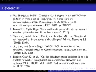Deﬁni¸˜o e Hist´rico
ca
o

Caracter´
ısticas e Problemas

Camadas

Network Simulator 3 (ns-3)

Referˆncias
e

Referˆncias
e
1 FU, Zhenghua; MENG, Xiaoqiao; LU, Songwu. How bad TCP can
perform in mobile ad hoc networks. In: Computers and
communications, 2002. Proceedings. ISCC 2002. Seventh
international symposium on. IEEE, 2002. p. 298-303.
2 Tamashiro, Clytia Higa. ”Uma an´lise de protocolos de roteamento
a
anˆnimo para redes sem ﬁo ad hoc m´veis.”(2012).
o
o
3 Chlamtac, Imrich, Marco Conti, and Jennifer J-N. Liu. ”Mobile ad
hoc networking: imperatives and challenges.”Ad Hoc Networks 1.1
(2003): 13-64.
4 Liu, Jian, and Suresh Singh. ”ATCP: TCP for mobile ad hoc
networks.”Selected Areas in Communications, IEEE Journal on 19.7
(2001): 1300-1315.
5 Tonguz, Ozan K., et al. ”On the broadcast storm problem in ad hoc
wireless networks.”Broadband Communications, Networks and
Systems, 2006. BROADNETS 2006. 3rd International Conference
on. IEEE, 2006.
Jo˜o Gon¸alves Filho
a
c

Estudo Sobre Mobile Ad Hoc Networks(MANETs)

 