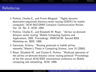 Deﬁni¸˜o e Hist´rico
ca
o

Caracter´
ısticas e Problemas

Camadas

Network Simulator 3 (ns-3)

Referˆncias
e

Referˆncias
e
6 Perkins, Charles E., and Pravin Bhagwat. ”Highly dynamic
destination-sequenced distance-vector routing (DSDV) for mobile
computers.”ACM SIGCOMM Computer Communication Review.
Vol. 24. No. 4. ACM, 1994.
7 Perkins, Charles E., and Elizabeth M. Royer. ”Ad-hoc on-demand
distance vector routing.”Mobile Computing Systems and
Applications, 1999. Proceedings. WMCSA’99. Second IEEE
Workshop on. IEEE, 1999.
8 Gorantala, Krishna. ”Routing protocols in mobile ad-hoc
networks.”Master’s Thesis in Computing Science, June 15 (2006).
9 Royer, Elizabeth M., and Charles E. Perkins. ”Multicast operation of
the ad-hoc on-demand distance vector routing protocol.”Proceedings
of the 5th annual ACM/IEEE international conference on Mobile
computing and networking. ACM, 1999.

Jo˜o Gon¸alves Filho
a
c

Estudo Sobre Mobile Ad Hoc Networks(MANETs)

 
