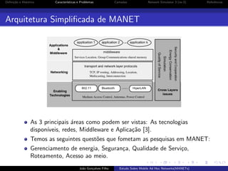 Deﬁni¸˜o e Hist´rico
ca
o

Caracter´
ısticas e Problemas

Camadas

Network Simulator 3 (ns-3)

Referˆncias
e

Arquitetura Simpliﬁcada de MANET

As 3 principais ´reas como podem ser vistas: As tecnologias
a
dispon´
ıveis, redes, Middleware e Aplica¸˜o [3].
ca
Temos as seguintes quest˜es que fometam as pesquisas em MANET:
o
Gerenciamento de energia, Seguran¸a, Qualidade de Servi¸o,
c
c
Roteamento, Acesso ao meio.
Jo˜o Gon¸alves Filho
a
c

Estudo Sobre Mobile Ad Hoc Networks(MANETs)

 