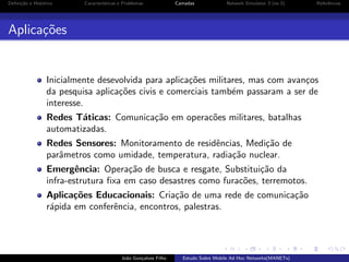 Deﬁni¸˜o e Hist´rico
ca
o

Caracter´
ısticas e Problemas

Camadas

Network Simulator 3 (ns-3)

Referˆncias
e

Aplica¸oes
c˜

Inicialmente desevolvida para aplica¸˜es militares, mas com avan¸os
co
c
da pesquisa aplica¸˜es civis e comerciais tamb´m passaram a ser de
co
e
interesse.
Redes T´ticas: Comunica¸˜o em operac˜es militares, batalhas
a
ca
o
automatizadas.
Redes Sensores: Monitoramento de residˆncias, Medi¸˜o de
e
ca
parˆmetros como umidade, temperatura, radia¸˜o nuclear.
a
ca
Emergˆncia: Opera¸˜o de busca e resgate, Substitui¸˜o da
e
ca
ca
infra-estrutura ﬁxa em caso desastres como furac˜es, terremotos.
o
Aplica¸˜es Educacionais: Cria¸˜o de uma rede de comunica¸˜o
co
ca
ca
r´pida em conferˆncia, encontros, palestras.
a
e

Jo˜o Gon¸alves Filho
a
c

Estudo Sobre Mobile Ad Hoc Networks(MANETs)

 