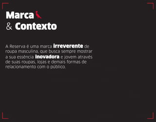 Marca 
& Contexto 
A Reserva é uma marca irreverente de 
roupa masculina, que busca sempre mostrar 
a sua essência inovadora e jovem através 
de suas roupas, lojas e demais formas de 
relacionamento com o público. 
 