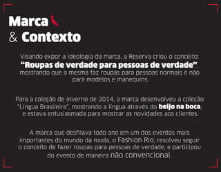 Marca 
& Contexto 
Visando expor a ideologia da marca, a Reserva criou o conceito: 
“Roupas de verdade para pessoas de verdade”, 
mostrando que a mesma faz roupas para pessoas normais e não 
para modelos e manequins. 
Para a coleção de inverno de 2014, a marca desenvolveu a coleção 
“Língua Brasileira”, mostrando a língua através do beijo na boca, 
e estava entusiasmada para mostrar as novidades aos clientes. 
A marca que desfilava todo ano em um dos eventos mais 
importantes do mundo da moda, o Fashion Rio, resolveu seguir 
o conceito de fazer roupas para pessoas de verdade, e participou 
do evento de maneira não convencional. 
 