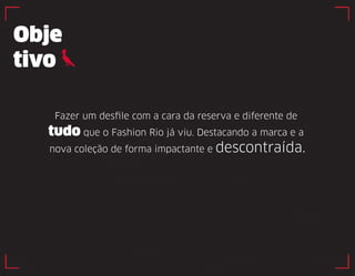 Obje 
tivo 
Fazer um desfile com a cara da reserva e diferente de 
tudo que o Fashion Rio já viu. Destacando a marca e a 
nova coleção de forma impactante e descontraída. 
 
