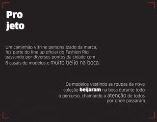 Pro 
jeto 
Os modelos vestindo as roupas da nova 
coleção beijaram na boca durante todo 
o percurso, chamando a atenção de todos 
por onde passaram. 
Um caminhão vitrine personalizado da marca, 
fez parte do line up oficial do Fashion Rio 
passando por diversos pontos da cidade com 
6 casais de modelos e muito beijo na boca. 
 
