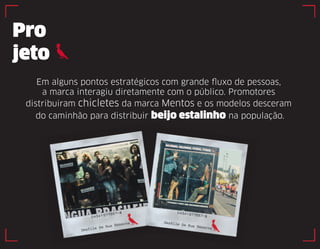 Pro 
jeto 
Em alguns pontos estratégicos com grande fluxo de pessoas, 
a marca interagiu diretamente com o público. Promotores 
distribuiram chicletes da marca Mentos e os modelos desceram 
do caminhão para distribuir beijo estalinho na população. 
 