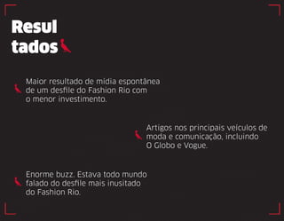 Resul 
tados 
Maior resultado de mídia espontânea 
de um desfile do Fashion Rio com 
o menor investimento. 
Artigos nos principais veículos de 
moda e comunicação, incluindo 
O Globo e Vogue. 
Enorme buzz. Estava todo mundo 
falado do desfile mais inusitado 
do Fashion Rio. 
 