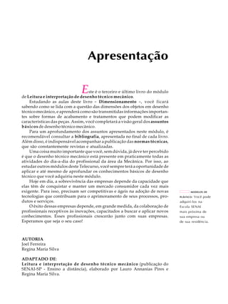 Apresentação 
Este é o terceiro e último livro do módulo 
de Leitura e interpretação de desenho técnico mecânico. 
Estudando as aulas deste livro - Dimensionamento -, você ficará 
sabendo como se lida com a questão das dimensões dos objetos em desenho 
técnico mecânico, e aprenderá como são transmitidas informações importan-tes 
sobre formas de acabamento e tratamentos que podem modificar as 
características das peças. Assim, você completará a visão geral dos assuntos 
básicos de desenho técnico mecânico. 
Para um aprofundamento dos assuntos apresentados neste módulo, é 
recomendável consultar a bibliografia, apresentada no final de cada livro. 
Além disso, é indispensável acompanhar a publicação das normas técnicas, 
que são constantemente revistas e atualizadas. 
Uma coisa muito importante que você, sem dúvida, já deve ter percebido 
é que o desenho técnico mecânico está presente em praticamente todas as 
atividades do dia-a-dia do profissional da área da Mecânica. Por isso, ao 
estudar outros módulos deste Telecurso, você sempre terá a oportunidade de 
aplicar e até mesmo de aprofundar os conhecimentos básicos de desenho 
técnico que você adquiriu neste módulo. 
Hoje em dia, a sobrevivência das empresas depende da capacidade que 
elas têm de conquistar e manter um mercado consumidor cada vez mais 
exigente. Para isso, precisam ser competitivas e ágeis na adoção de novas 
tecnologias que contribuam para o aprimoramento de seus processos, pro-dutos 
e serviços. 
O êxito dessas empresas depende, em grande medida, da colaboração de 
profissionais receptivos às inovações, capacitados a buscar e aplicar novos 
conhecimentos. Esses profissionais crescerão junto com suas empresas. 
Esperamos que seja o seu caso! 
AUTORIA 
Joel Ferreira 
Regina Maria Silva 
ADAPTADO DE: 
Leitura e interpretação de desenho técnico mecânico (publicação do 
SENAI-SP - Ensino a distância), elaborado por Lauro Annanias Pires e 
Regina Maria Silva. 
MODELOS DE 
PLÁSTICO: Você pode 
adquiri-los na 
Escola SENAI 
mais próxima de 
sua empresa ou 
de sua residência. 
