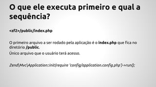 O que ele executa primeiro e qual a 
sequência? 
<zf2>/public/index.php 
O primeiro arquivo a ser rodado pela aplicação é o index.php que fica no 
diretório /public. 
Único arquivo que o usuário terá acesso. 
ZendMvcApplication::init(require ‘config/application.config.php’)->run(); 
 