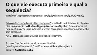 O que ele executa primeiro e qual a 
sequência? 
ZendMvcApplication::init(require ‘config/application.config.php’)->run(); 
init(require ‘config/application.config.php’) – método de inicialização rápida e 
fácil da aplicação. <zf2>/config/application.config.php - fica responsável 
pela configurações dos módulos a serem carregados, mantendo o index.php 
sem alteração. 
run() – Roda aplicação através do evento MvcEvent. 
As duas funções estão localizadas no diretório 
(vendor/zendframework/zendframework/library/Zend/Mvc) 
arquivo Application.php. 
 