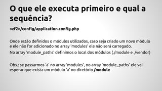 O que ele executa primeiro e qual a 
sequência? 
<zf2>/config/application.config.php 
Onde estão definidos o módulos utilizados, caso seja criado um novo módulo 
e ele não for adicionado no array ‘modules’ ele não será carregado. 
No array ‘module_paths’ definimos o local dos módulos (./module e ./vendor) 
Obs.: se passarmos ‘a’ no array ‘modules‘, no array ‘module_paths‘ ele vai 
esperar que exista um módulo ‘a’ no diretório /module 
 